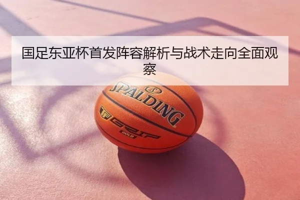国足东亚杯首发阵容解析与战术走向全面观察