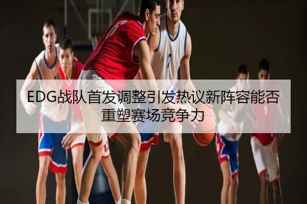 EDG战队首发调整引发热议新阵容能否重塑赛场竞争力