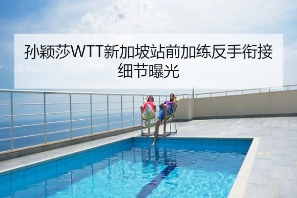 孙颖莎WTT新加坡站前加练反手衔接细节曝光