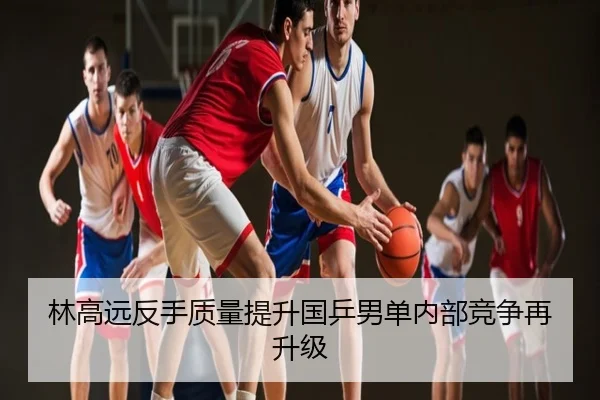 林高远反手质量提升国乒男单内部竞争再升级