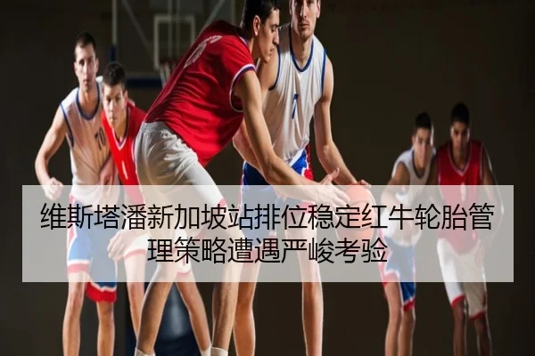 维斯塔潘新加坡站排位稳定红牛轮胎管理策略遭遇严峻考验