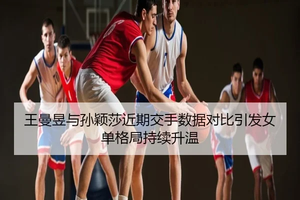 王曼昱与孙颖莎近期交手数据对比引发女单格局持续升温