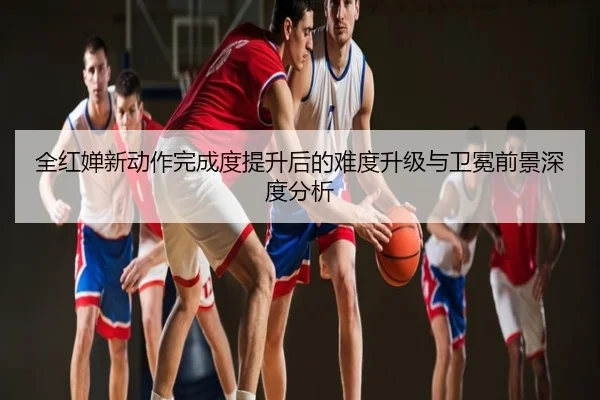 全红婵新动作完成度提升后的难度升级与卫冕前景深度分析