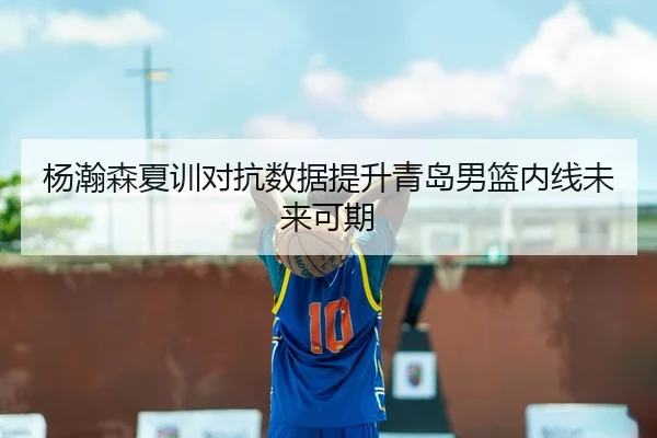 杨瀚森夏训对抗数据提升青岛男篮内线未来可期