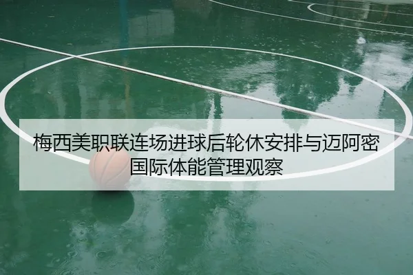 梅西美职联连场进球后轮休安排与迈阿密国际体能管理观察
